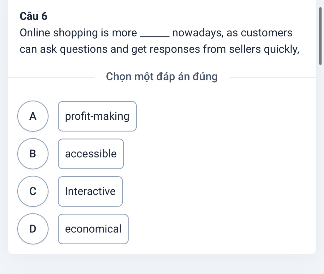 Online shopping is more _nowadays, as customers
can ask questions and get responses from sellers quickly,
Chọn một đáp án đúng
A profit-making
B accessible
C Interactive
D economical