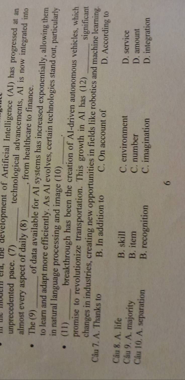 he modern era, the development of Artificial Intelligence (AI) has progressed at an
unprecedented pace. (7)_
technological advancements, AI is now integrated into
almost every aspect of daily (8) _, from healthcare to finance.
The (9)_ of data available for AI systems has increased exponentially, allowing them
to learn and adapt more efficiently. As AI evolves, certain technologies stand out, particularly
in natural language processing and image (10)_
.
(11) _breakthrough has been the creation of AI-driven autonomous vehicles, which
promise to revolutionize transportation. This growth in AI has (12) significant
changes in industries, creating new opportunities in fields like robotics and machine learning.
Câu 7. A. Thanks to B. In addition to C. On account of D. According to
Câu 8. A. life B. skill C. environment
D. service
Câu 9. A. majority B. item C. number
D. amount
Câu 10. A. separation B. recognition C. imagination
D. integration
6