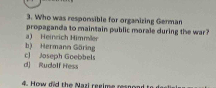 Who was responsible for organizing German
propaganda to maintain public morale during the war?
a) Heinrich Himmler
b) Hermann Göring
c) Joseph Goebbels
d) Rudolf Hess
4. How did the Nazi regime resnone