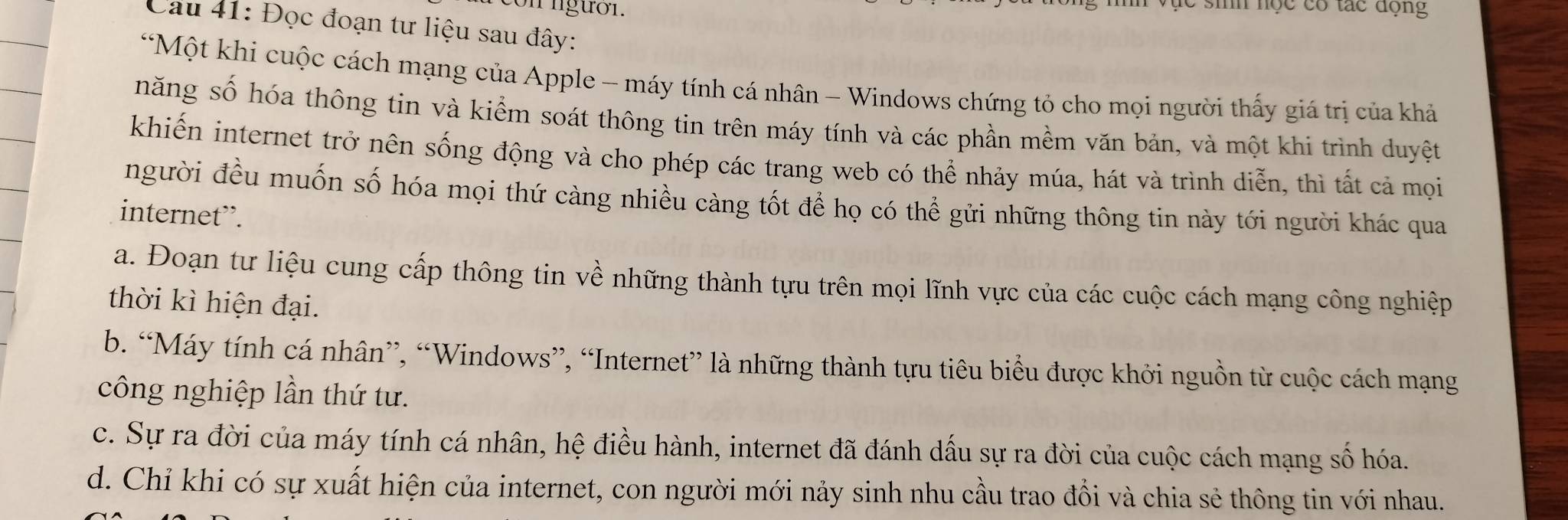 on lgười. C sih nọc có tác động
Cau 41: Đọc đoạn tư liệu sau đây:
*Một khi cuộc cách mạng của Apple - máy tính cá nhân - Windows chứng tỏ cho mọi người thấy giá trị của khả
năng số hóa thông tin và kiểm soát thông tin trên máy tính và các phần mềm văn bản, và một khi trình duyệt
khiến internet trở nên sống động và cho phép các trang web có thể nhảy múa, hát và trình diễn, thì tất cả mọi
người đều muốn số hóa mọi thứ càng nhiều càng tốt để họ có thể gửi những thông tin này tới người khác qua
internet”.
a. Đoạn tư liệu cung cấp thông tin về những thành tựu trên mọi lĩnh vực của các cuộc cách mạng công nghiệp
thời kì hiện đại.
b. “Máy tính cá nhân”, “Windows”, “Internet” là những thành tựu tiêu biểu được khởi nguồn từ cuộc cách mạng
công nghiệp lần thứ tư.
c. Sự ra đời của máy tính cá nhân, hệ điều hành, internet đã đánh dấu sự ra đời của cuộc cách mạng số hóa.
d. Chỉ khi có sự xuất hiện của internet, con người mới nảy sinh nhu cầu trao đồi và chia sẻ thông tin với nhau.