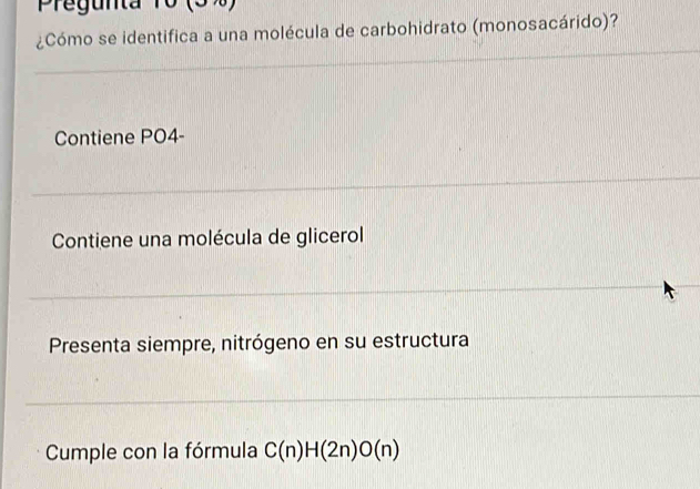 Pregunta 10 (5%)
¿Cómo se identifica a una molécula de carbohidrato (monosacárido)?
Contiene PO4-
Contiene una molécula de glicerol
Presenta siempre, nitrógeno en su estructura
Cumple con la fórmula C(n)H(2n)O(n)