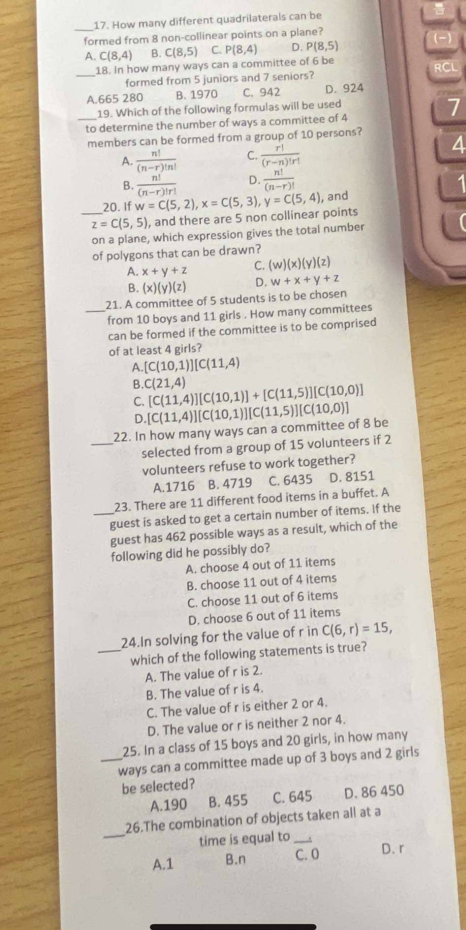 How many different quadrilaterals can be
_formed from 8 non-collinear points on a plane?
A. C(8,4) B. C(8,5) C. P(8,4) D. P(8,5)
to
_
18. In how many ways can a committee of 6 be RCL
formed from 5 juniors and 7 seniors?
A.665 280 B. 1970 C. 942 D. 924
19. Which of the following formulas will be used
7
_to determine the number of ways a committee of 4
members can be formed from a group of 10 persons?
4
A.  n!/(n-r)!n! 
C.  r!/(r-n)!r! 
D.  n!/(n-r)! 
B.  n!/(n-r)!r!  1
20. If w=C(5,2),x=C(5,3),y=C(5,4) , and
_ z=C(5,5) , and there are 5 non collinear points
on a plane, which expression gives the total number
of polygons that can be drawn?
A. x+y+z
C. (w)(x)(y)(z)
B. (x)(y)(z)
D. w+x+y+z
_21. A committee of 5 students is to be chosen
from 10 boys and 11 girls . How many committees
can be formed if the committee is to be comprised
of at least 4 girls?
A. [C(10,1)][C(11,4)
B. C(21,4) [C(11,4)][C(10,1)]+[C(11,5)][C(10,0)]
C. [C(11,4)][C(10,1)][C(11,5)][C(10,0)]
D
_
22. In how many ways can a committee of 8 be
selected from a group of 15 volunteers if 2
volunteers refuse to work together?
A.1716 B. 4719 C. 6435 D. 8151
23. There are 11 different food items in a buffet. A
_guest is asked to get a certain number of items. If the
guest has 462 possible ways as a result, which of the
following did he possibly do?
A. choose 4 out of 11 items
B. choose 11 out of 4 items
C. choose 11 out of 6 items
D. choose 6 out of 11 items
24.In solving for the value of r in C(6,r)=15,
_which of the following statements is true?
A. The value of r is 2.
B. The value of r is 4.
C. The value of r is either 2 or 4.
D. The value or r is neither 2 nor 4.
25. In a class of 15 boys and 20 girls, in how many
_ways can a committee made up of 3 boys and 2 girls
be selected?
A.190 B. 455 C. 645 D. 86 450
_
26.The combination of objects taken all at a
time is equal to_
A.1 B.n C. 0
D. r