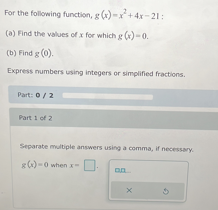 For the following function, g(x)=x^2+4x-21 : 
(a) Find the values of x for which g(x)=0. 
(b) Find g(0). 
Express numbers using integers or simplified fractions. 
Part: 0 / 2 
Part 1 of 2 
Separate multiple answers using a comma, if necessary.
g(x)=0 when x=□. 
. 
×