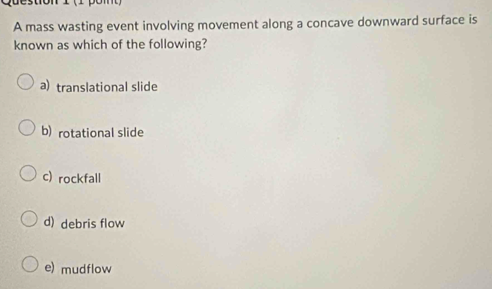 (1 pomt)
A mass wasting event involving movement along a concave downward surface is
known as which of the following?
a) translational slide
b) rotational slide
c) rockfall
d) debris flow
e) mudflow