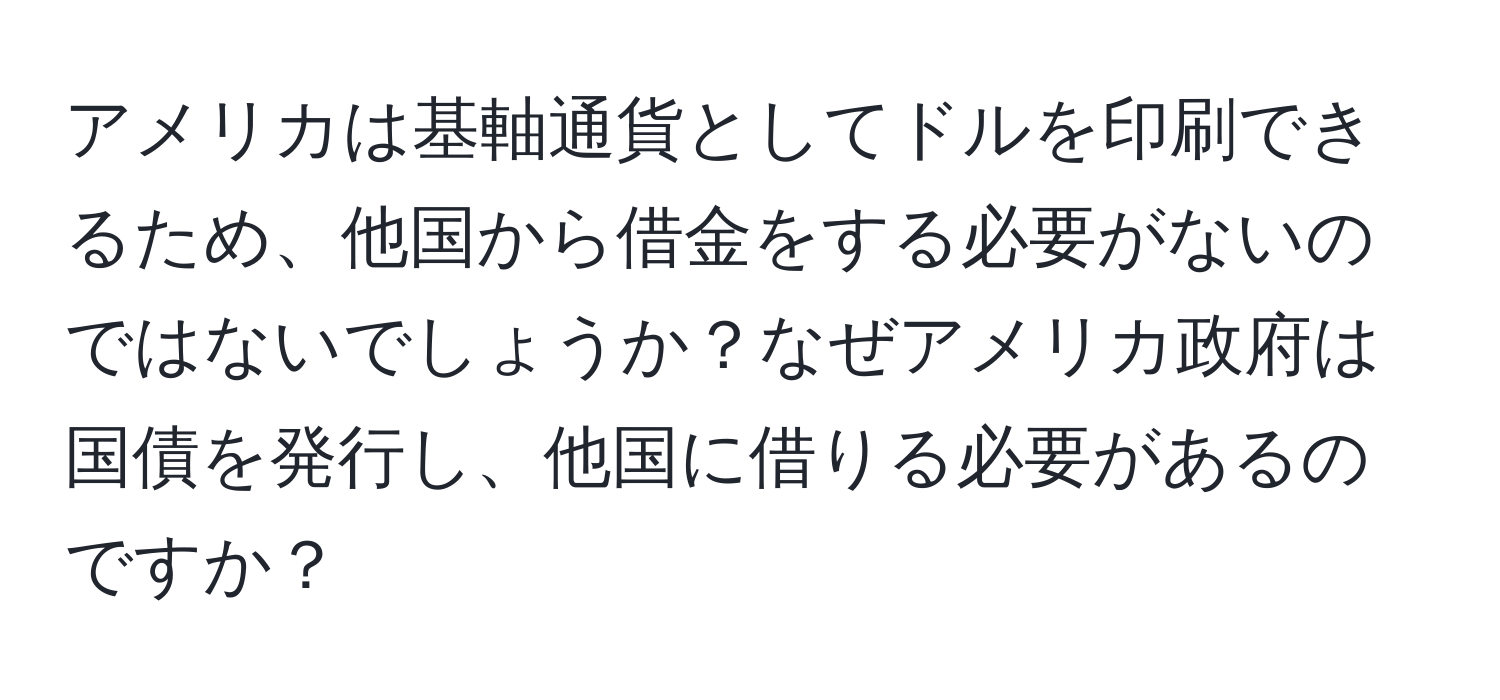 アメリカは基軸通貨としてドルを印刷できるため、他国から借金をする必要がないのではないでしょうか？なぜアメリカ政府は国債を発行し、他国に借りる必要があるのですか？