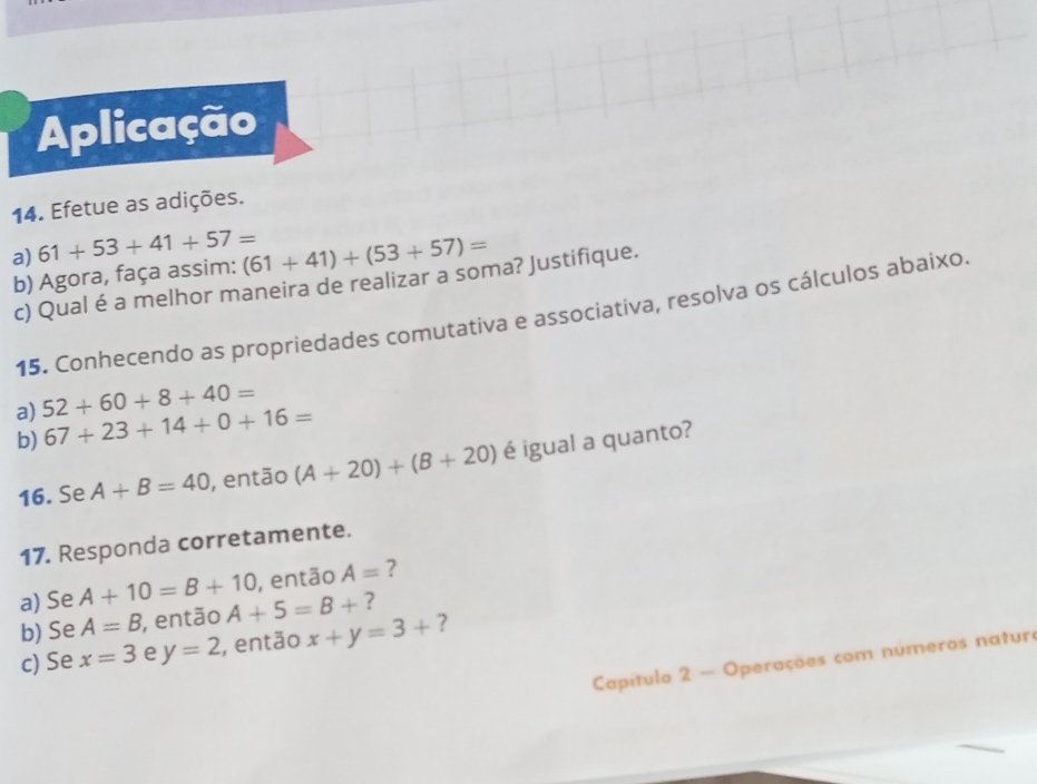 Aplicação 
14. Efetue as adições. 
a) 61+53+41+57= (61+41)+(53+57)=
b) Agora, faça assim: 
c) Qual é a melhor maneira de realizar a soma? Justifique. 
15. Conhecendo as propriedades comutativa e associativa, resolva os cálculos abaixo. 
a) 52+60+8+40=
b) 67+23+14+0+16=
16. Se A+B=40 , então (A+20)+(B+20) é igual a quanto? 
17. Responda corretamente. 
a) Se A+10=B+10 , então A= ? 
b) Se A=B , então A+5=B+ ? 
c) Se x=3 e y=2 , então x+y=3+ ? 
Capítulo 2 - Operações com números natura