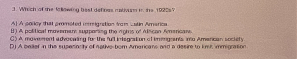 Which of the following best defines nativism in the 1920s?
A) A policy that promoted immigration from Latin America
B) A political movement supporting the rights of African Americans.
C) A movement advocating for the full integration of immigrants into American society.
D) A belief in the superiority of native-born Americans and a desire to limit immigration.