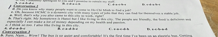 smeerely apologize to you and I promise to retrain my staff.
-11-()=
B. C=(1-a-c-b C. d-a-c-b-e D. e-d-a-b-c
Conversation 2
d. Do you know why many people want to come to Ho Chi Minh to find a job?
e. Oh, because HCMC is a dynamic city with many types of jobs that they can find for themselves a stable job.
a. Well, that's why you also came to this city to work, right?
b. That's right. My hometown is Hanoi but I like living in this city. The people are friendly, the food is delicious and
especially I can make a lot of money depending on my health and passion.
c. I think so too. I also like living in this city.
A. d-e-a-b-c B. c-a-d-b-c C. e-a-c-d-b D. e-c-b-a-d
Conversation 3
b. Sure, Nam... Wow! The bus is so quiet and comfortable! It's the first time I've been on an electric bus. Getting