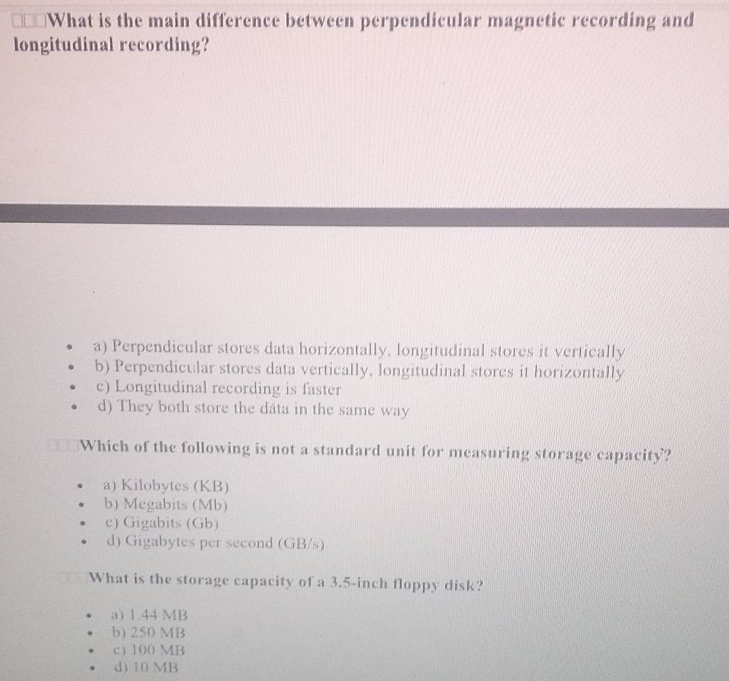 What is the main difference between perpendicular magnetic recording and
longitudinal recording?
a) Perpendicular stores data horizontally, longitudinal stores it vertically
b) Perpendicular stores data vertically, longitudinal stores it horizontally
c) Longitudinal recording is faster
d) They both store the data in the same way
Which of the following is not a standard unit for measuring storage capacity?
a) Kilobytes (KB)
b) Megabits (Mb)
c) Gigabits (Gb)
d) Gigabytes per second (GB/s)
What is the storage capacity of a 3.5-inch floppy disk?
a) 1.44 MB
b) 250 MB
c ) 100 MB
d) 10 MB