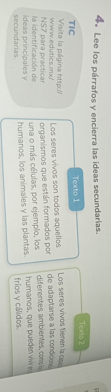 Lee los párrafos y encierra las ideas secundarias. 
R 
Texto 2 
TIC Texto 1 
Visita la página http:// Los seres vivos tienen la capac 
Los seres vivos son todos aquellos 
www.edutics.mx/ de adaptarse a las condiciones 
NS7 para practicar 
organismos que están formados por 
la identificación de diferentes ambientes, como los 
una o más células, por ejemplo, los 
ideas principales y 
secundarias. humanos, los animales y las plantas. humanos, que pueden vivir end 
fríos y cálidos.