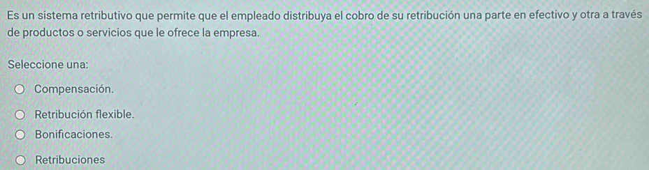 Es un sistema retributivo que permite que el empleado distribuya el cobro de su retribución una parte en efectivo y otra a través
de productos o servicios que le ofrece la empresa.
Seleccione una:
Compensación.
Retribución flexible.
Bonificaciones.
Retribuciones