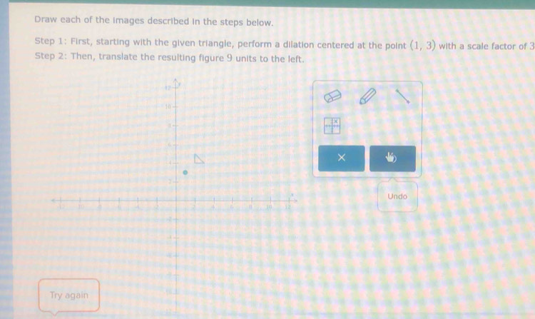 Draw each of the images described in the steps below. 
Step 1: First, starting with the given triangle, perform a dilation centered at the point (1,3) with a scale factor of 3
Step 2: Then, translate the resulting figure 9 units to the left. 
× 
Undo