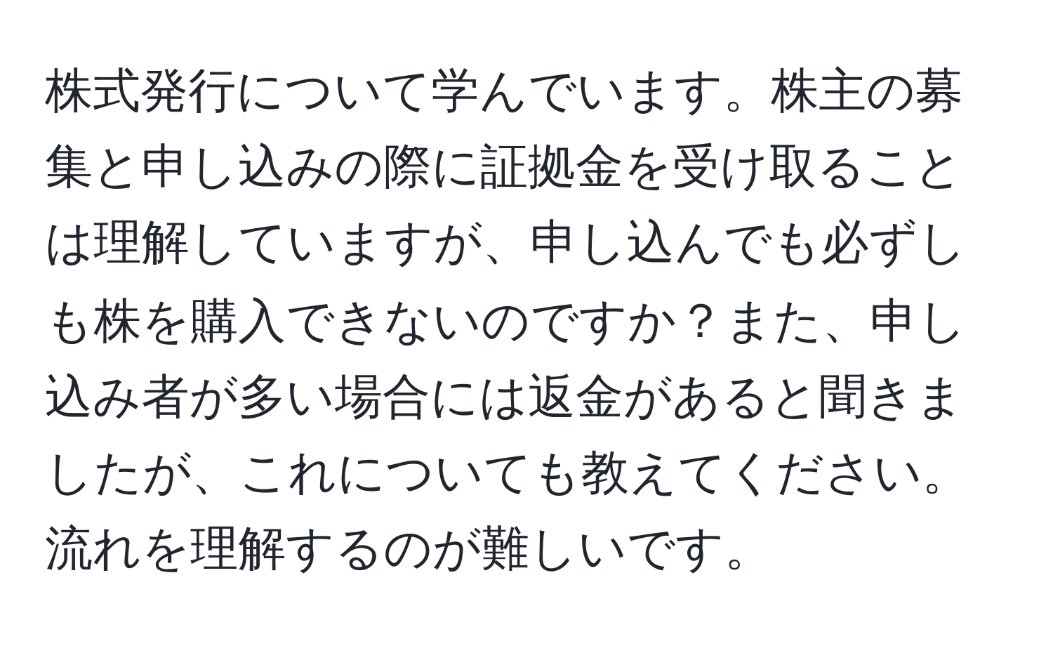 株式発行について学んでいます。株主の募集と申し込みの際に証拠金を受け取ることは理解していますが、申し込んでも必ずしも株を購入できないのですか？また、申し込み者が多い場合には返金があると聞きましたが、これについても教えてください。流れを理解するのが難しいです。