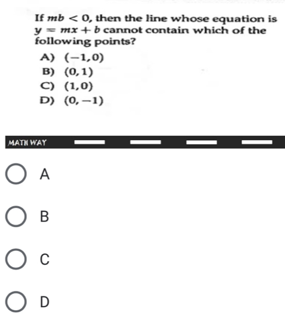 If mb<0</tex> , then the line whose equation is
y=mx+b cannot contain which of the
following points?
A) (-1,0)
B) (0,1)
C) (1,0)
D) (0,-1)
MATH WAY
A
B
C
D