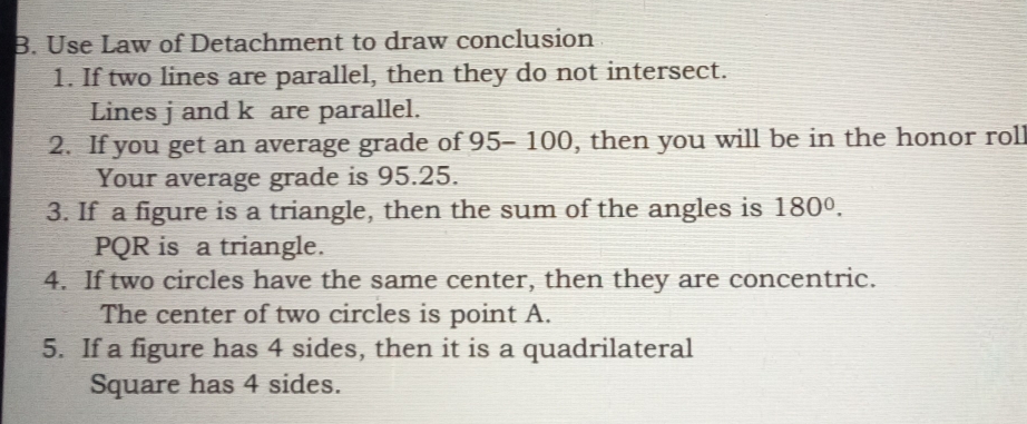 Use Law of Detachment to draw conclusion 
1. If two lines are parallel, then they do not intersect. 
Lines j and k are parallel. 
2. If you get an average grade of 95- 100, then you will be in the honor roll 
Your average grade is 95.25. 
3. If a figure is a triangle, then the sum of the angles is 180°.
PQR is a triangle. 
4. If two circles have the same center, then they are concentric. 
The center of two circles is point A. 
5. If a figure has 4 sides, then it is a quadrilateral 
Square has 4 sides.