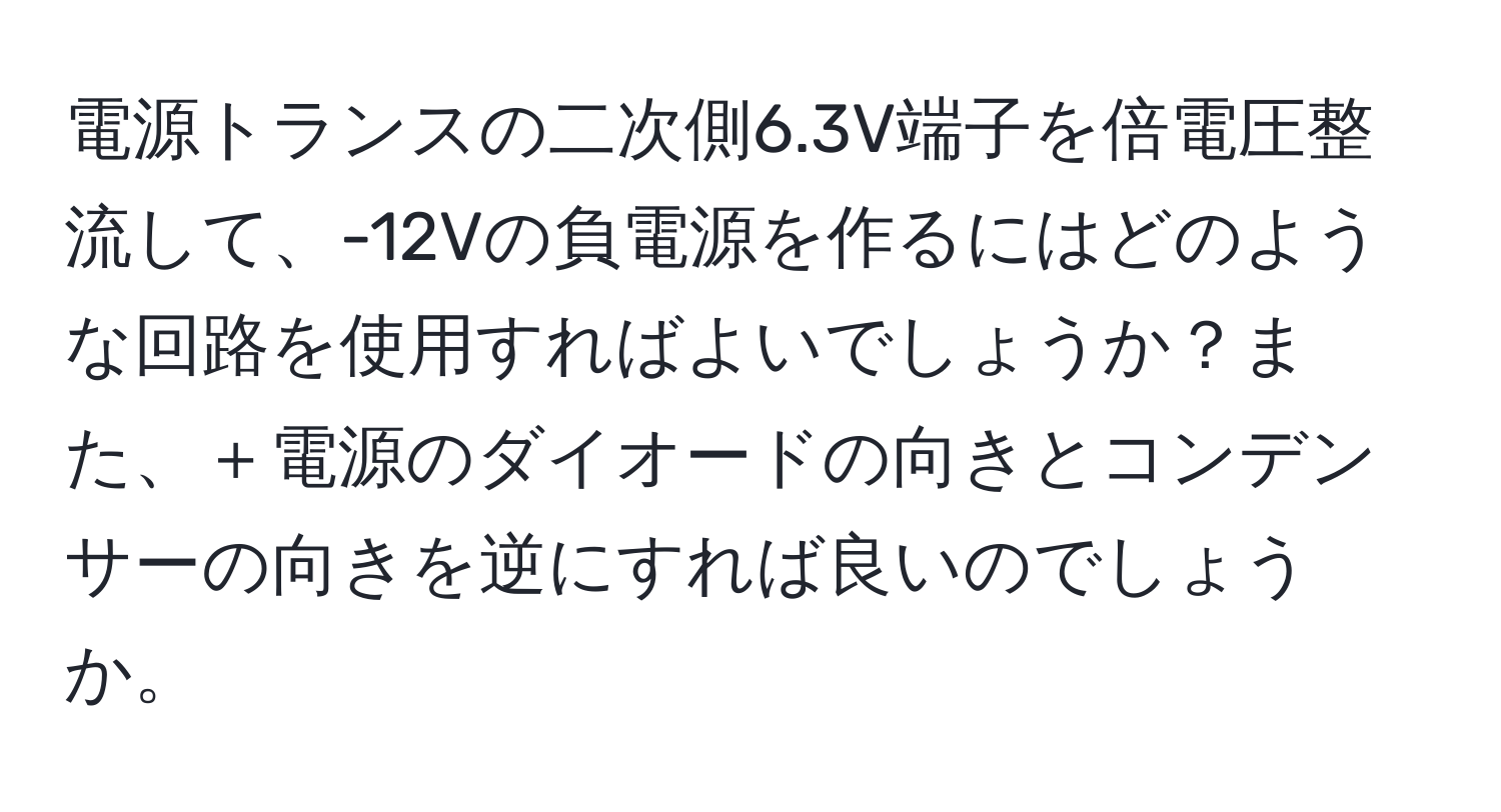 電源トランスの二次側6.3V端子を倍電圧整流して、-12Vの負電源を作るにはどのような回路を使用すればよいでしょうか？また、＋電源のダイオードの向きとコンデンサーの向きを逆にすれば良いのでしょうか。