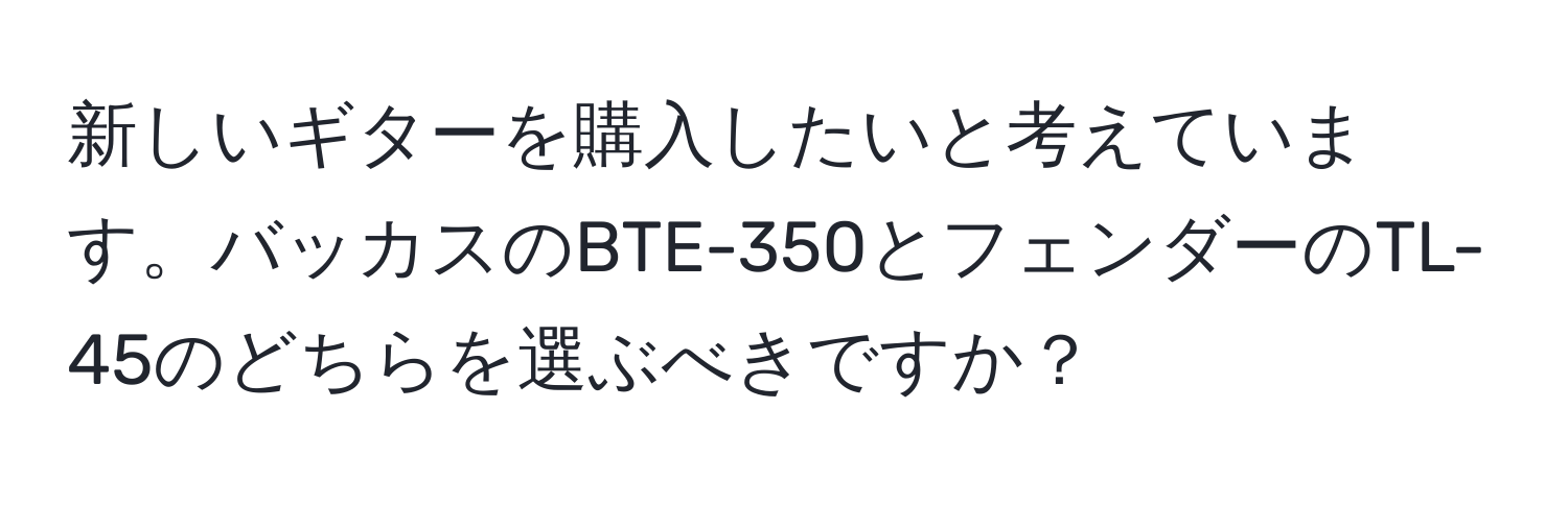 新しいギターを購入したいと考えています。バッカスのBTE-350とフェンダーのTL-45のどちらを選ぶべきですか？