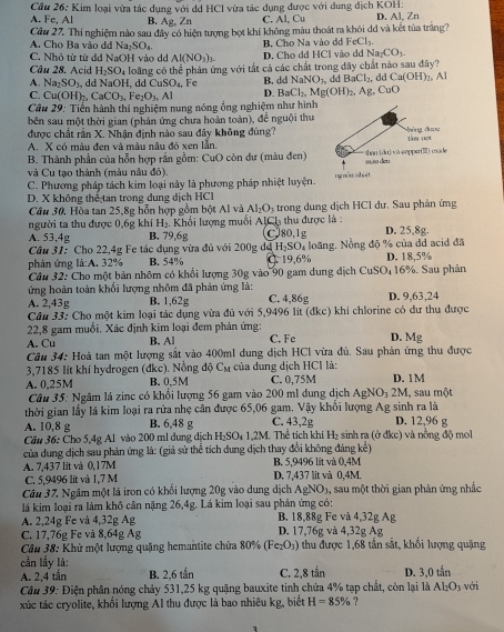 Cầu 26: Kim loại vừa tác dụng với dd HCl vừa tác dụng được với dung địch KOH:
A. Fe, Al B. Ag , Zn C. Al, Cu D. Al, Zn
Câu 27. Thí nghiệm nào sau đây có hiện tượng bọt khí không màu thoát ra khỏi dd và kết tủa trắng7
A. Cho Ba vào đ Na_2SO_4 Na_2CO_3
C. Nhỏ tử từ d  NaOH vào d Al(NO_3)_3 D. Cho dd HCl vào dd B. Chọ Na vào đ  I FeCl_3.
Câu 28. Acid H_2SO_4 loàng có thể phản ứng với tắt cả các chất trong đây chất nào sau đây?
A. Na_2SO_3 , dd N OH , dd CuSO_4, Fe B. dd NaNO_2 dd BaCl_2, đà C a(OH)_2. Al
C. Cu(OH)_2,CaCO_3,Fe_2O_3,Al D. BaCl_2,Mg(OH)_2 AP CuO
Câu 29: Tiển hành thí nghiệm nung nóng ống nghiệm như hình
bên sau một thời gian (phản ứng chưa hoàn toàn), đễ nguội thu
được chất rần X. Nhận định nào sau đây không đúng?
A. X có màu đen và màu nâu đô xen lần
B. Thành phần của hỗn hợp rấn gồm: CuO còn dư (màu đen)
và Cu tạo thành (màu nâu đỏ)
C. Phương pháp tách kim loại này là phương pháp nhiệt luyện.
D. X không thể tan trong dung dịch HCl
Câu 30, Hòa tan 25,8g hỗn hợp gồm bột Al và Al_2O_3 trong dung dịch HC1 dư. Sau phản ứng
người ta thu được 0,6g khí H_2 Khối lượng muối AICh thu được là
A. 53,4g B. 79,6g CJ80,1g D. 25,8g.
Cầu 31: Cho 22,4g Fe tác dụng vừa đủ với 200g dã H_2SO_4 1 loãng. Nồng độ % của đd acid đã
phản ứng là:A. 32% B. 54% C 19,6% D. 18,5%
Cầu 32: Cho một bản nhôm có khổi lượng 30g vào 90 gam dung địch CuSO_4 16%. Sau phản
ứng hoàn toàn khối lượng nhôm đã phản ứng là: C. 4,86g D. 9,63,24
A. 2,43g B. 1,62g
Cầu 33: Cho một kim loại tác dụng vừa đủ với 5,9496 lít (đkc) khí chlorine có dư thu được
22,8 gam muối. Xác định kim loại đem phản ứng:
A. Cu B. Al C. Fe D. Mg
Câu 34: Hoà tan một lượng sắt vào 400ml dung dịch HCl vừa đủ. Sau phân ứng thu được
3,7185 lít khí hydrogen (dkc). Nồng độ Cm của dung dịch HCl là:
A. 0,25M B. 0,5M C. 0,75M D. 1M i, sau một
Câu 35: Ngâm lá zinc có khổi lượng 56 gam vào 200 ml đung dịch AgNO_32M
thời gian lấy lã kim loại ra rửa nhẹ cân được 65,06 gam. Vậy khổi lượng Ag sinh ra là
A. 10,8 g B. 6,48 g C. 43,2g D. 12,96 g
Câu 36: Cho 5,4g Al vào 200 ml dung dịch H₂SO₄ 1,2M. Thể tịch khí H₂ sinh ra (ở đkc) và nồng độ mol
của dung dịch sau phản ứng là: (giả sử thể tích dung dịch thay đổi không đáng kể)
A. 7,437 lit và 0,17M D. 7,437 lit và 0,4M. B. 5,9496 lit và 0,4M
C. 5,9496 lit và 1,7 M
Câu 37. Ngâm một lá iron có khối lượng 20g vào dung dịch AgNO), sau một thời gian phân ứng nhắc
lá kim loại ra làm khô cần nặng 26,4g. Lá kim loại sau phản ứng có:
A. 2,24g Fe và 4,32g Ag B. 18,88g Fe và 4,32g Ag
C. 17,76g Fe và 8,64g Ag D. 17,76g và 4,32g Ag
Cầu 38: Khử một lượng quặng hemantite chứa 80% (Fe_2O_3) thu được 1,68 tần sắt, khổi lượng quặng
cần lấy là:
A. 2,4 tắn B. 2,6 tần C. 2,8 tắn D. 3,0 tần với
Câu 39: Điện phân nóng chảy 531,25 kg quặng bauxite tinh chứa 4% tạp chất, còn lại là Al_2O_3
xúc tác cryolite, khổi lượng Al thu được là bao nhiêu kg, biết H=85% ?