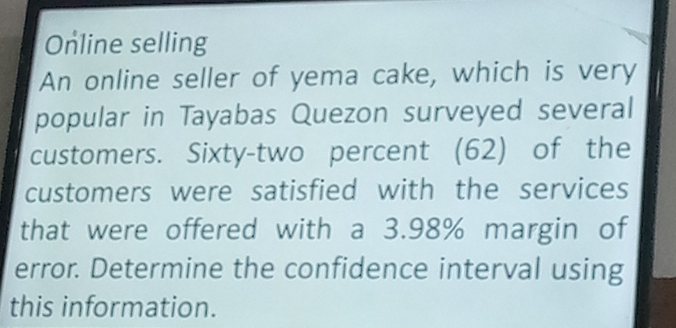 Online selling 
An online seller of yema cake, which is very 
popular in Tayabas Quezon surveyed several 
customers. Sixty-two percent (62) of the 
customers were satisfied with the services 
that were offered with a 3.98% margin of 
error. Determine the confidence interval using 
this information.