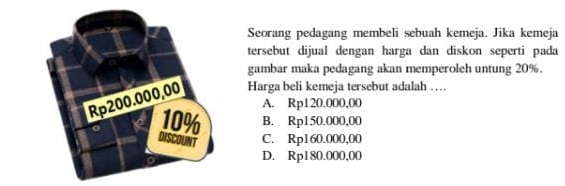 Seorang pedagang membeli sebuah kemeja. Jika kemeja
tersebut dijual dengan harga dan diskon seperti pada
gambar maka pedagang akan memperoleh untung 20%.
Harga beli kemeja tersebut adalah …
A. Rp120.000.00
B. Rp150.000,00
C. Rp160.000,00
D. Rp180.000,00