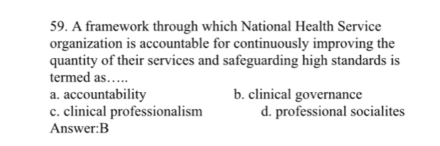 A framework through which National Health Service
organization is accountable for continuously improving the
quantity of their services and safeguarding high standards is
termed as….
a. accountability b. clinical governance
c. clinical professionalism d. professional socialites
Answer:B