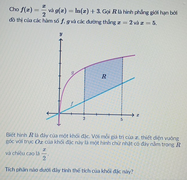 Cho f(x)= x/2  và g(x)=ln (x)+3. Gọi R là hình phẳng giới hạn bởi 
đồ thị của các hàm số f, g và các đường thẳng x=2 và x=5. 
Biết hình R là đáy của một khối đặc. Với mỗi giá trị của x, thiết diện vuông 
góc với trục Ox của khối đặc này là một hình chữ nhật có đáy nằm trong R
và chiều cao là  x/2 . 
Tích phân nào dưới đây tính thể tích của khối đặc này?