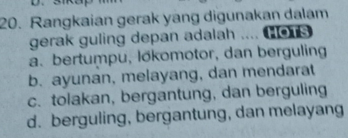 Rangkaian gerak yang digunakan dalam
gerak guling depan adalah .... (o
a. bertumpu, lökomotor, dan berguling
b. ayunan, melayang, dan mendarat
c. tolakan, bergantung, dan berguling
d. berguling, bergantung, dan melayang