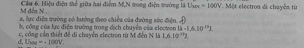 Hiệu điện thế giữa hai điểm M,N trong điện trường là U_MN=100V. Một electron di chuyền từ
M đến N.
a, lực điện trường có hướng theo chiều của đường sức điện.
b, công của lực điện trường trong dịch chuyển của electron la-1,6.10^(-19)J.
c, công cần thiết để di chuyển electron từ M đến N là 1,6.10^(-19)J.
d, U_NM=-100V.