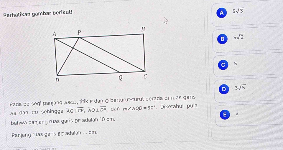 Perhatikan gambar berikut! A 5sqrt(3)
B 5sqrt(2)
C 5
D 3sqrt(5)
Pada persegi panjang ABCD, titik P dan Q berturut-turut berada di ruas garis
AB dan CD sehingga overline AQ||overline CP, overline AQ⊥ overline DP ,dan m∠ AQD=30°. Diketahui pula
bahwa panjang ruas garis DP adalah 10 cm. E 3
Panjang ruas garis BC adalah ... cm.