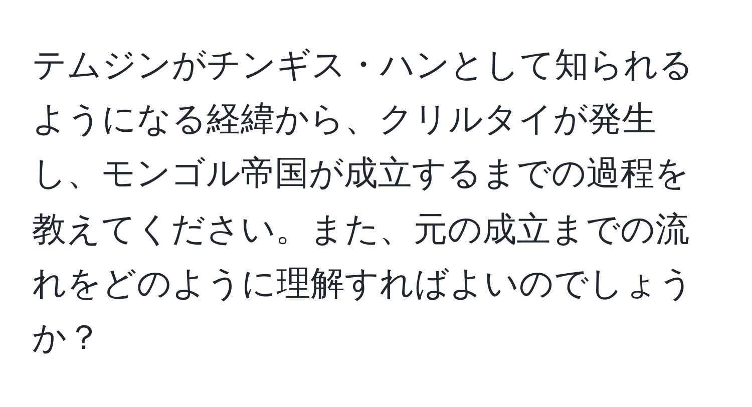 テムジンがチンギス・ハンとして知られるようになる経緯から、クリルタイが発生し、モンゴル帝国が成立するまでの過程を教えてください。また、元の成立までの流れをどのように理解すればよいのでしょうか？