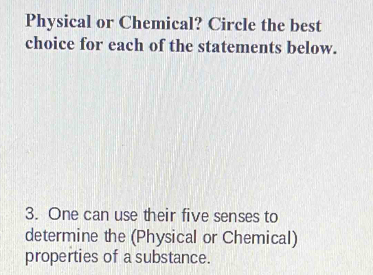 Physical or Chemical? Circle the best 
choice for each of the statements below. 
3. One can use their five senses to 
determine the (Physical or Chemical) 
properties of a substance.