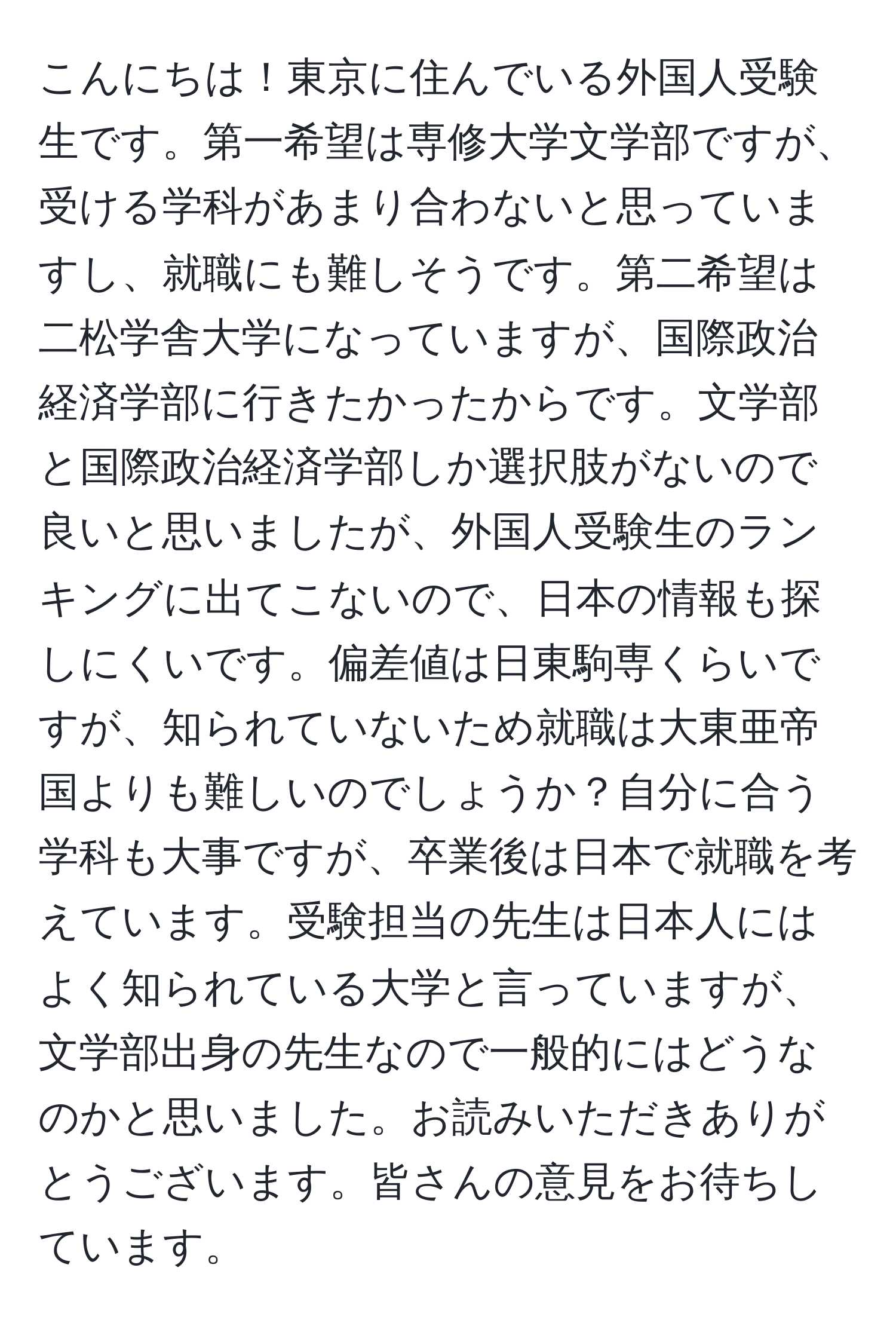 こんにちは！東京に住んでいる外国人受験生です。第一希望は専修大学文学部ですが、受ける学科があまり合わないと思っていますし、就職にも難しそうです。第二希望は二松学舎大学になっていますが、国際政治経済学部に行きたかったからです。文学部と国際政治経済学部しか選択肢がないので良いと思いましたが、外国人受験生のランキングに出てこないので、日本の情報も探しにくいです。偏差値は日東駒専くらいですが、知られていないため就職は大東亜帝国よりも難しいのでしょうか？自分に合う学科も大事ですが、卒業後は日本で就職を考えています。受験担当の先生は日本人にはよく知られている大学と言っていますが、文学部出身の先生なので一般的にはどうなのかと思いました。お読みいただきありがとうございます。皆さんの意見をお待ちしています。