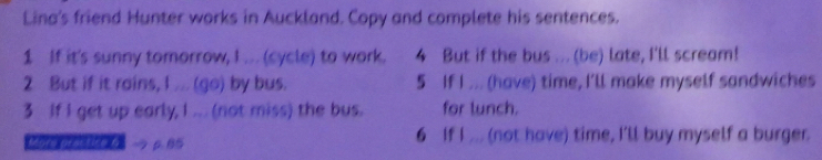 Lina's friend Hunter works in Auckland. Copy and complete his sentences. 
1 If it's sunny tomorrow, I ... (cycle) to work. 4 But if the bus ... (be) late, I'll scream! 
2 But if it rains, I ... (go) by bus. 5 If I ... (have) time, I'll make myself sandwiches 
3 If I get up early, I ... (not miss) the bus. for lunch. 
Mory proctice 6 p. B5 6 If I ... (not have) time, I'll buy myself a burger.