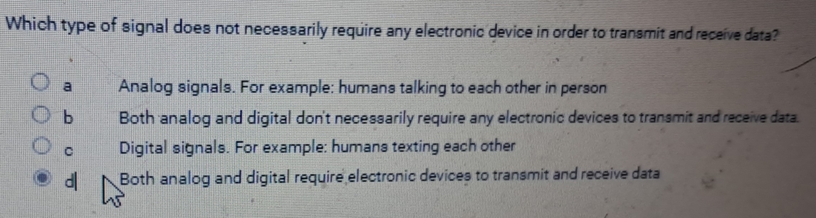 Which type of signal does not necessarily require any electronic device in order to transmit and receive data?
a Analog signals. For example: humans talking to each other in person
b Both analog and digital don't necessarily require any electronic devices to transmit and receive data.
C Digital signals. For example: humans texting each other
d| Both analog and digital require electronic devices to transmit and receive data