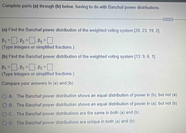 Complete parts (a) through (b) below, having to do with Banzhaf power distributions.
(a) Find the Banzhaf power distribution of the weighted voting system [26:23,19,2].
beta _1=□ , beta _2=□ , beta _3=□
(Type integers or simplified fractions.)
(b) Find the Banzhaf power distribution of the weighted voting system [13:9,6,1].
beta _1=□ , beta _2=□ , beta _3=□
(Type integers or simplified fractions.)
Compare your answers in (a) and (b).
A. The Banzhaf power distribution shows an equal distribution of power in (b), but not (a).
B. The Banzhaf power distribution shows an equal distribution of power in (a), but not (b).
C. The Banzhaf power distributions are the same in both (a) and (b).
D. The Banzhaf power distributions are unique in both (a) and (b)