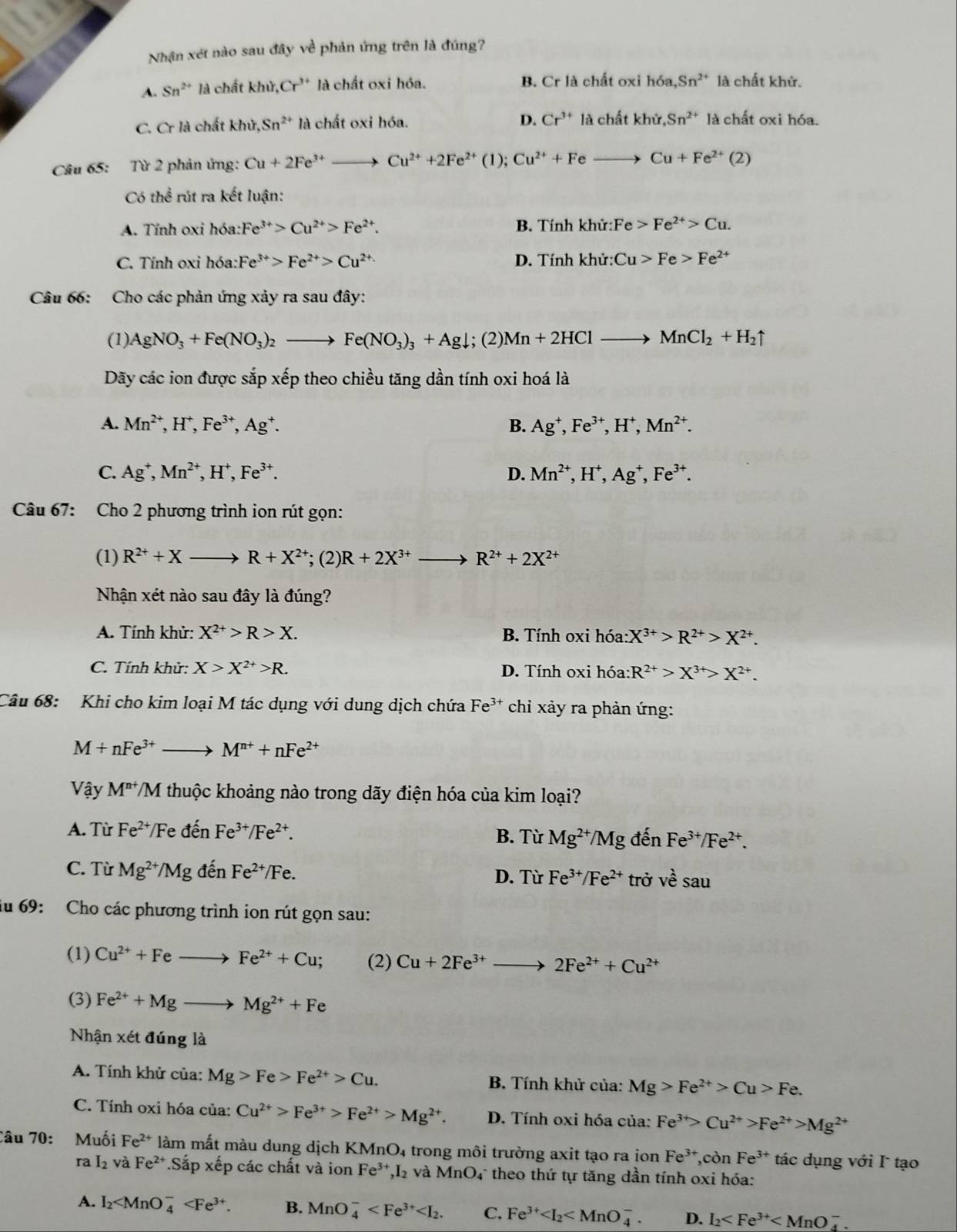 Nhận xét nào sau đây về phản ứng trên là đúng?
A. Sn^(2+) là chất khir,Cr^(3+) là chất oxi hóa. B. Cr là chất oxi h6a,Sn^(2+) là chất khử.
C. Cr là chất khử, Sn^(2+) là chất oxi hóa.
D. Cr^(3+)lachatkhir,Sn^(2+) là chất oxi hóa.
Câu 65: Từ 2 phản ứng: Cu+2Fe^(3+)to Cu^(2+)+2Fe^(2+) (1); Cu^(2+)+Feto Cu+Fe^(2+)(2)
Có thể rút ra kết luận:
A. Tính oxi hóa: Fe^(3+)>Cu^(2+)>Fe^(2+). B. Tính khir:Fe>Fe^(2+)>Cu.
C. Tính oxi hóa: Fe^(3+)>Fe^(2+)>Cu^(2+) D. Tính khir:Cu>Fe>Fe^(2+)
Câu 66: Cho các phản ứng xảy ra sau đây:
(1) AgNO_3+Fe(NO_3)_2to Fe(NO_3)_3+Agdownarrow; (2) Mn+2HClto MnCl_2+H_2uparrow
Dãy các ion được sắp xếp theo chiều tăng dần tính oxi hoá là
A. Mn^(2+),H^+,Fe^(3+),Ag^+. B. Ag^+,Fe^(3+),H^+,Mn^(2+).
C. Ag^+,Mn^(2+),H^+,Fe^(3+). D. Mn^(2+),H^+,Ag^+,Fe^(3+).
Câu 67: Cho 2 phương trình ion rút gọn:
(1) R^(2+)+Xto R+X^(2+); (2) R+2X^(3+) R^(2+)+2X^(2+)
Nhận xét nào sau đây là đúng?
A. Tính khử: X^(2+)>R>X. B. Tính oxi hóa: X^(3+)>R^(2+)>X^(2+).
C. Tính khử: X>X^(2+)>R. D. Tính oxi hóa: R^(2+)>X^(3+)>X^(2+).
Câu 68:  Khi cho kim loại M tác dụng với dung dịch chứa Fe^(3+) chỉ xảy ra phản ứng:
M+nFe^(3+)to M^(n+)+nFe^(2+)
Vậy M^(n+)/M thuộc khoảng nào trong dãy điện hóa của kim loại?
A. Từ Fe^(2+)/Fedhat en Fe^(3+)/Fe^(2+). B. Từ Mg^(2+)/Mg đến Fe^(3+)/Fe^(2+).
C. Từ Mg^(2+)/Mgdhat enFe^(2+)/Fe. D. Từ Fe^(3+)/Fe^(2+) trở vhat esau
du 69: Cho các phương trình ion rút gọn sau:
(1) Cu^(2+)+Feto Fe^(2+)+Cu; (2) Cu+2Fe^(3+)to 2Fe^(2+)+Cu^(2+)
(3) Fe^(2+)+Mgto Mg^(2+)+Fe
Nhận xe t đúng là
A. Tính khử của: Mg>Fe>Fe^(2+)>Cu. B. Tính khử của: Mg>Fe^(2+)>Cu>Fe.
C. Tính oxi hóa của: Cu^(2+)>Fe^(3+)>Fe^(2+)>Mg^(2+). D. Tính oxi hóa của: Fe^(3+)>Cu^(2+)>Fe^(2+)>Mg^(2+)
Câu 70: Muối Fe^(2+) làm mất màu dung dịch KMnO4 trong môi trường axit tạo ra ion Fe^(3+),conFe^(3+) tác dụng với I tạo
ra I_2 và Fe^(2+) *Sắp xếp các chất và ion Fe^(3+),I_2 và MnO4 theo thứ tự tăng dần tính oxi hóa:
A. I_2 B. MnO_4^(- C. Fe^3+) D. I_2