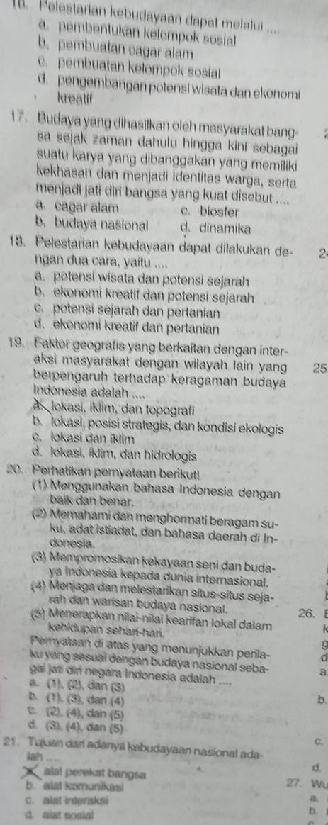 Pelestarian kebudayaan dapat melalui __.
a. pembentukan kelompok sosial
b. pembuatan cagar alám
c. pembuatan kelompok sosial
d. pengembangan potensi wisata dan ekonomí
kreatif
17. Budaya yang dihasilkan oleh masyarakat bang-
sa sejak zaman dahulu hingga kiní sebagai 
suatu karya yang dibanggakan yang memiliki
kekhasan dan menjadi identitas warga, serta
menjadi jati diri bangsa yang kuat disebut ....
a. cagar alam c. biosfer
b. budaya nasional d. dinamika
18. Pelestarian kebudayaan dapat dilakukan de- 2
ngan dua cara, yaitu ....
a. potensi wisata dan potensi sejarah
b. ekonomi kreatif dan potensi sejarah
c. potensi sejarah dan pertanian
d. ekonomi kreatif dan pertanian
19. Faktor geografis yang berkaitan dengan inter-
aksi masyarakat dengan wilayah lain yang 25
berpengaruh terhadap keragaman budaya
Indonesia adalah ....
a lokasi, iklim, dan topografi
b. lokasi, posisi strategis, dan kondisi ekologis
c. lokasi dan iklim
d. lokasi, iklim, dan hidrologis
20. Perhatikan pernyataan berikut!
(1)  Menggunakan bahasa Indonesia dengan
baik dan benar.
(2) Memahami dan menghormati beragam su-
ku, adat istiadat, dan bahasa daerah di In-
donesía.
(3) Mempromosíkan kekayaan seni dan buda-
ya indonesia kepada dunia internasional.
(4) Menjaga dan melestarikan situs-situs seja-
rah dan warisan budaya nasional. 26.
(5) Menerapkan nīlai-nīlai kearifan lokal dalam
kehidupan seharí-hari.
g
Pemyataan di atas yang menunjukkan perila- d
ku yang sesuai dengan budaya nasional seba- a
gai jati dirí negara Indonesia adalah ....
a. (1), (2), dan (3) b.
b. (1), (3), dan (4)
t. (2), (4), dan (5)
d. (3), (4), dan (5)
C.
21. Tujuan dan adanya kebudayaan nasional ada-
lah ...
d.
alat perekat bangsa 27. Wu
b. `` alst komunikasi
c. alat interaksi a.
d. alat sosial
b.