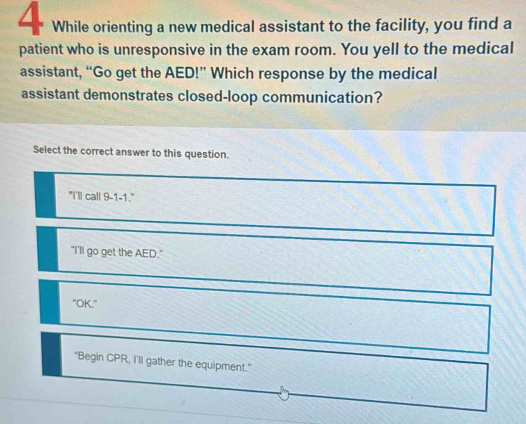 While orienting a new medical assistant to the facility, you find a
patient who is unresponsive in the exam room. You yell to the medical
assistant, “Go get the AED!” Which response by the medical
assistant demonstrates closed-loop communication?
Select the correct answer to this question.
"I'll call 9-1-1."
“I'll go get the AED.”
"OK."
"Begin CPR, I'll gather the equipment."