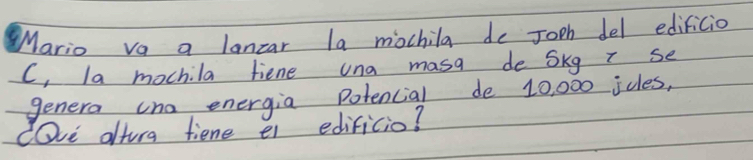 Mario va a lanzar la mochila de Joph del edificio 
C, la mochila fiene una masa de Skg T se 
genera cno energia potencial de 10, 000 ides, 
cOve altura fiene e edificio?