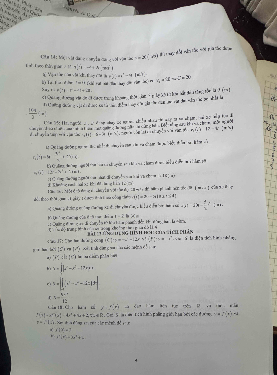 Pháp đến
dại hội của Quốc
Nguyễn Ái (
Á guyễn Ái (
h mạng th
quan hệ
ằng 
ác
Câu 14: Một vật đang chuyển động với vận tốc v=20(m/s) thì thay đổi vận tốc với gia tốc được
tính theo thời gian t là a(t)=-4+2t(m/s^2).
a) Vận tốc của vật khi thay đổi là v(t)=t^2-4t( I n/s)
b) Tại thời điểm t=0 (khi vật bắt đầu thay đồi vận tốc) có v_0=20Rightarrow C=20
TITLE
Suy ra v(t)=t^2-4t+20.
c) Quãng đường vật đó đi được trong khoảng thời gian 3 giây kể từ khi bắt đầu tăng tốc là 9 (m)
d) Quãng đường vật đi được kể từ thời điểm thay đổi gia tốc đến lúc vật đạt vận tốc bé nhất là
 104/3 (m)
Câu 15: Hai người A, B đang chạy xe ngược chiều nhau thì xảy ra va chạm, hai xe tiếp tục di
chuyền theo chiều của mình thêm một quảng đường nữa thì dừng hăn. Biết răng sau khi va chạm, một người
di chuyển tiếp với vận tốc v_1(t)=6-3t (m/s), người còn lại di chuyển với vận tốc v_2(t)=12-4t (m/s)
a) Quãng đường người thứ nhất di chuyển sau khi va chạm được biểu diễn bởi hàm số
s_1(t)=6t- 3t^2/2 +C(m).
b) Quãng đường người thứ hai di chuyển sau khi va chạm được biểu diễn bởi hàm số
s_2(t)=12t-2t^2+C(m).
c) Quãng đường người thứ nhất di chuyền sau khi va chạm là 18(m)
d) Khoảng cách hai xe khi đã dừng hẳn 12(m).
Câu 16: Một ô tô đang di chuyển với tốc độ 20 m /s thì hãm phanh nên tốc độ ( m / s ) của xe thay
đồi theo thời gian t ( giây ) được tinh theo công thức v(t)=20-5t(0≤ t≤ 4)
a) Quãng đường quãng đường xe di chuyền được biểu diễn bởi hàm số s(t)=20t- 5/2 t^2(m).
b) Quãng đường của ô tô thời điểm t=2 là 30 m .
c) Quãng đường xe di chuyền từ khi hãm phanh đến khi dừng hằn là 40m.
d) Tốc độ trung bình của xe trong khoảng thời gian đó là 4
bài 13-ứng dụng hình học của tích phân
Câu 17: Cho hai đường cong (C) y=-x^3+12x và (P):y=-x^2. Gọi S là diện tích hình phẳng
giới hạn bởi (C) và (P). Xét tính đúng sai của các mệnh đề sau:
a) (P) cắt (C) tại ba điểm phân biệt.
b) S=∈tlimits _0^(4|x^3)-x^2-12x|dx.
c) S=|∈tlimits _(-3)^4(x^3-x^2-12x)dx|.
d) S= 937/12 .
Câu 18: Cho hàm số y=f(x) có đạo hàm liên tục trên R và thỏa mãn
f(x)+xf'(x)=4x^3+4x+2,forall x∈ R Gọi S là diện tích hình phẳng giới hạn bởi các đường y=f(x) và
y=f'(x). Xét tính đúng sai của các mệnh đề sau:
a) f(0)=2.
b) f'(x)=3x^2+2.