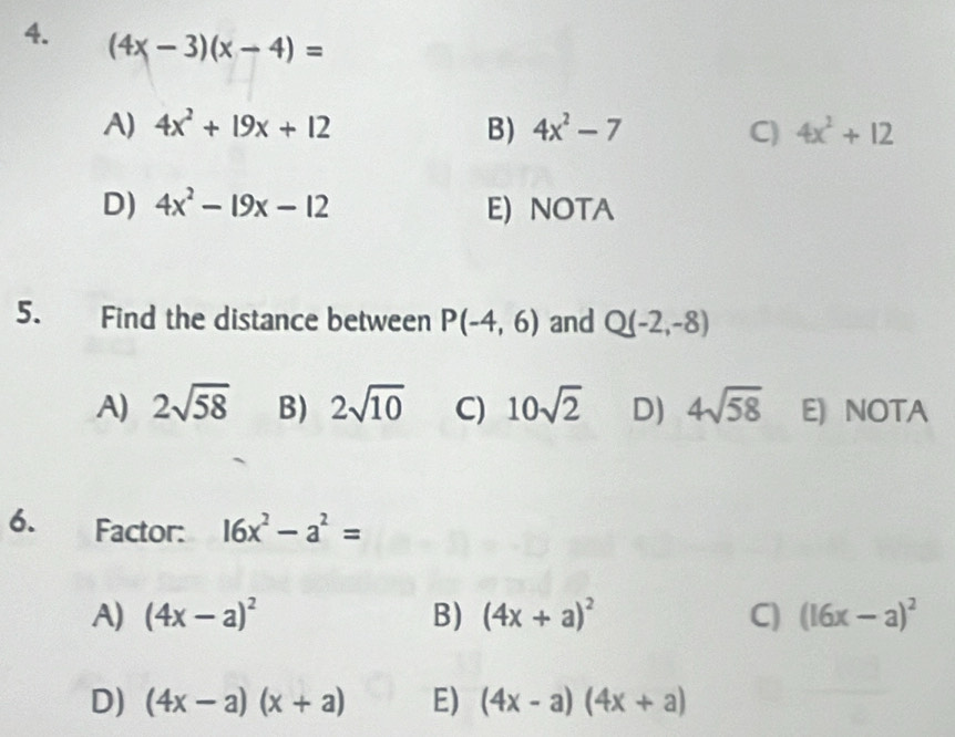 (4x-3)(x-4)=
A) 4x^2+19x+12 B) 4x^2-7 C) 4x^2+12
D) 4x^2-19x-12 E) NOTA
5. Find the distance between P(-4,6) and Q(-2,-8)
A) 2sqrt(58) B) 2sqrt(10) C) 10sqrt(2) D) 4sqrt(58) E) NOTA
6. Factor: 16x^2-a^2=
A) (4x-a)^2 B) (4x+a)^2 C) (16x-a)^2
D) (4x-a)(x+a) E) (4x-a)(4x+a)