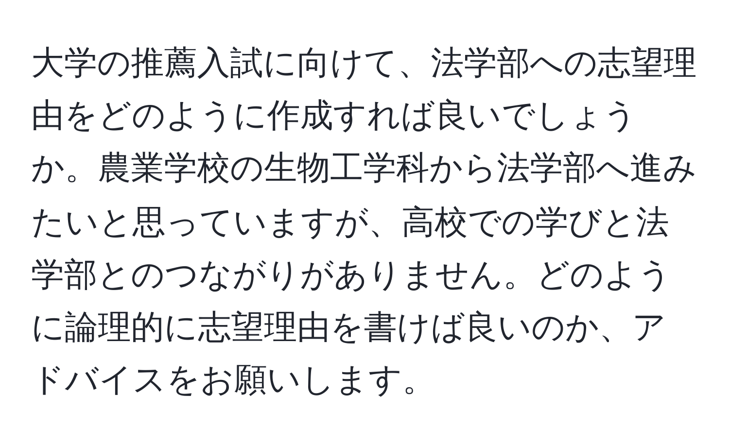 大学の推薦入試に向けて、法学部への志望理由をどのように作成すれば良いでしょうか。農業学校の生物工学科から法学部へ進みたいと思っていますが、高校での学びと法学部とのつながりがありません。どのように論理的に志望理由を書けば良いのか、アドバイスをお願いします。