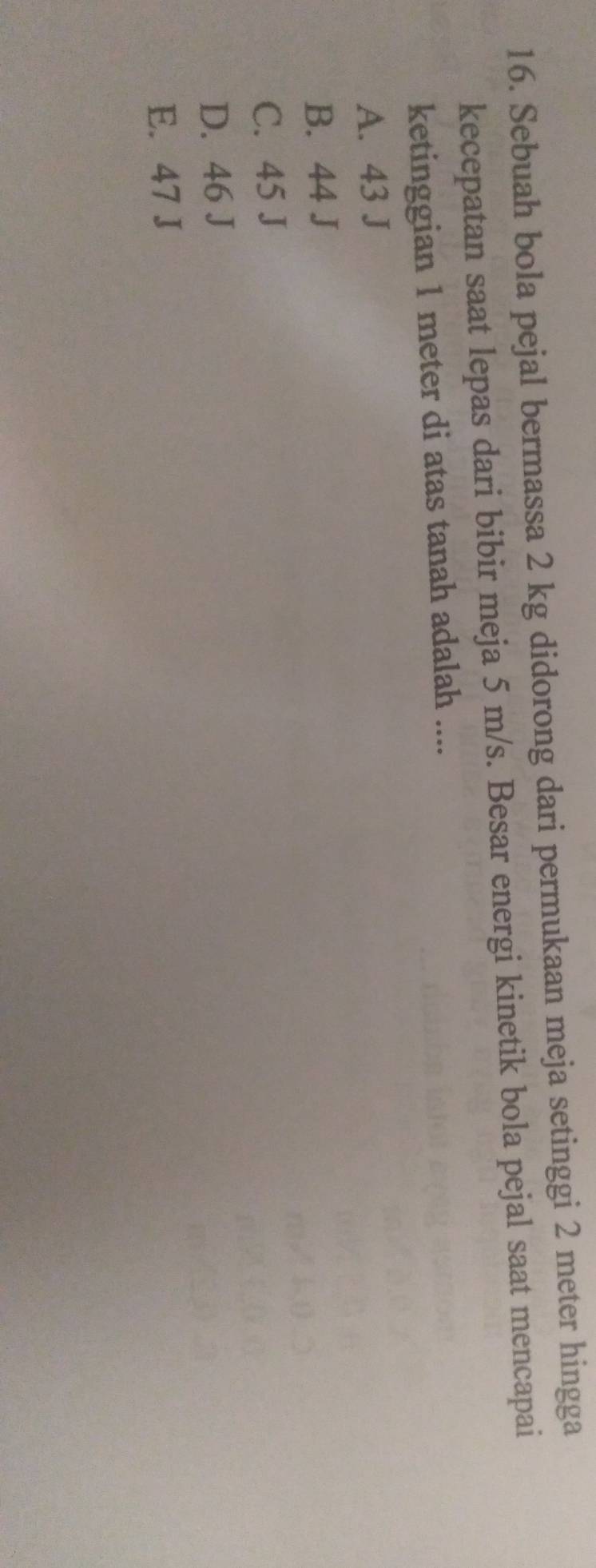 Sebuah bola pejal bermassa 2 kg didorong dari permukaan meja setinggi 2 meter hingga
kecepatan saat lepas dari bibir meja 5 m/s. Besar energi kinetik bola pejal saat mencapai
ketinggian 1 meter di atas tanah adalah ....
A. 43 J
B. 44 J
C. 45 J
D. 46 J
E. 47 J