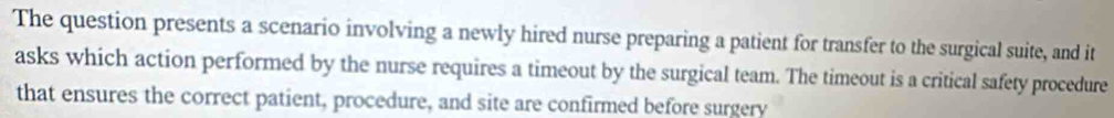 The question presents a scenario involving a newly hired nurse preparing a patient for transfer to the surgical suite, and it 
asks which action performed by the nurse requires a timeout by the surgical team. The timeout is a critical safety procedure 
that ensures the correct patient, procedure, and site are confirmed before surgery