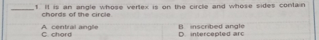 It is an angle whose vertex is on the circle and whose sides contain
chords of the circle
A central angle B inscribed angle
C. chord D intercepted arc