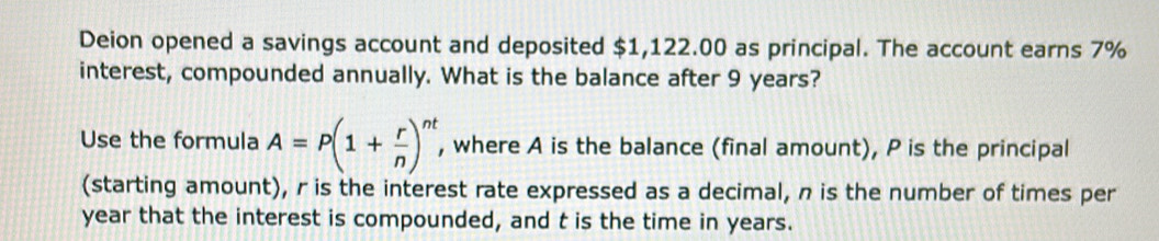 Deion opened a savings account and deposited $1,122.00 as principal. The account earns 7%
interest, compounded annually. What is the balance after 9 years? 
Use the formula A=P(1+ r/n )^nt , where A is the balance (final amount), P is the principal 
(starting amount), r is the interest rate expressed as a decimal, n is the number of times per
year that the interest is compounded, and t is the time in years.