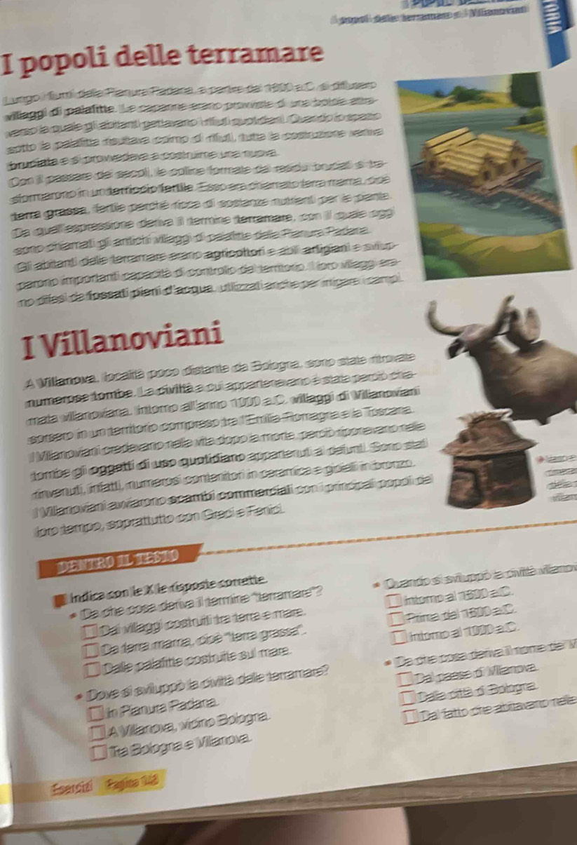 A gopol dele teraea e l Miancvóas
I popoli delle terramare
Lungo iumí dela Pianura Padara, a parire del 1900 a C. el difluseo
villaggi di palafitte. Le capanne arano provvise d una botos anra
aro la quala gl abliant getlavano Iul quol daal Quendo io spaño
ento la pelsitta deutève camp al bvl, tute la comunore rete
prucíata e s trovvadava a costrme una nueva
Con il pessère del secol), le collire formate del residu pruciaó e tra
sformarono in underficcip fartila. Esso era chamato fera mama, soé
darra grassa, fertie percté rioca di sostanze mutient par la piante
De quel espressione detiva il termine terramare, con il quae ag
soo chiamati gii antichi villaggi di palatitte dela Piarura Padara
Gl abitanti dele terramare erano agricoltori e abií artigiani e svlu
parono importanti capacitá ei controlio del terroro. l ioro viagg er
mo difasi de fossati pieni d'acqua, utlizzati anche per inigar i cam
I Villanoviani
A Villanova, località poco distante da Bologra, cono state ritrovate
numerose tombe. La civiltà a cui apparteravano e stala perció cha
mata vilanoviana. Intomo allianno 1000 a.C. villaggi di Villanoviani
sorsero in un territorio compreso tra l'Emilia Romagna e la Toscana.
l Millanoviani cradavaro nella via dopo la morta, perció ríporavano rela
tombe gi oggeltí di uso quolidiano apparental deiunt. Soro stat
rinvenuti, infatti, numerosi conteniton in ceramica e gioiali in bronzo.     
l Villanoviani awarono scamb commaniali con i principal popol del     
foro tempo, soprattutto con Greci e Fenici.
DENTRO IL TESIO
Índica con le X le risposte comette.
* Da che cosa deríva il termire ''terramare''? * Quando si sviluppó la civilta viano
      
Dai villaggi costruñli tra terra e mare.  intomo al 1300 a C.
I  Da terra mara, cíné ''terra grassa'. É Prima del 1800 a C.
* Dalle palafitte costrutte sul mare. ` Intomp al 1000 a C.
* Dove si sviluppó la civitlà delle terramars? Da che cosa derva il nome del V
Un Píanura Padana  Dal paese of Mianova.
A Villanova, vícino Bologra E Dala citlà d Bologra
[  a Bologra e Villanova. Él Dal fatto che abitavano nele
sercizi  Pagina 18