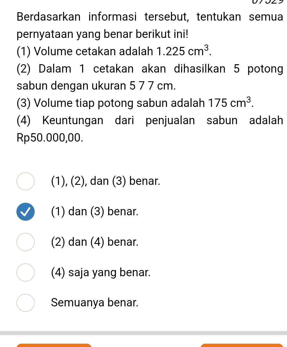 Berdasarkan informasi tersebut, tentukan semua
pernyataan yang benar berikut ini!
(1) Volume cetakan adalah 1.225cm^3. 
(2) Dalam 1 cetakan akan dihasilkan 5 potong
sabun dengan ukuran 5 7 7 cm.
(3) Volume tiap potong sabun adalah 175cm^3. 
(4) Keuntungan dari penjualan sabun adalah
Rp50.000,00.
(1), (2), dan (3) benar.
(1) dan (3) benar.
(2) dan (4) benar.
(4) saja yang benar.
Semuanya benar.