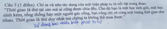 Chỉ ra và nêu tác dụng của một biện pháp tu từ nổi bật trong đoạn: 
"Thời gian là thứ tài sản mà ai cũng được chia đều. Cho dù bạn là một học sinh giỏi, một học 
sinh kém, tổng thống hay một người gác cổng, bạn cũng chỉ có cùng một lượng thời gian như 
nhau. Thời gian là thứ duy nhất mà chúng ta không thể mua được.'