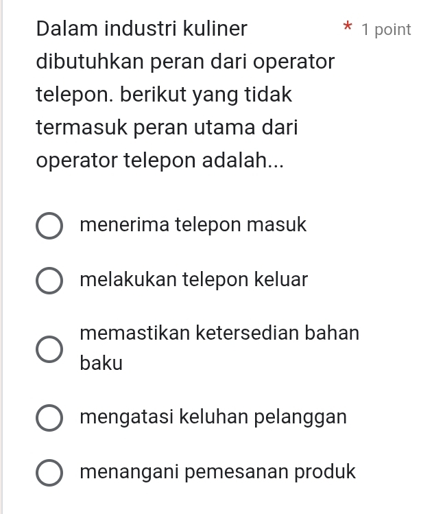 Dalam industri kuliner 1 point
dibutuhkan peran dari operator
telepon. berikut yang tidak
termasuk peran utama dari
operator telepon adalah...
menerima telepon masuk
melakukan telepon keluar
memastikan ketersedian bahan
baku
mengatasi keluhan pelanggan
menangani pemesanan produk